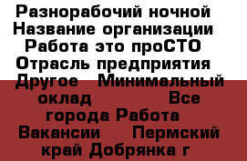 Разнорабочий ночной › Название организации ­ Работа-это проСТО › Отрасль предприятия ­ Другое › Минимальный оклад ­ 19 305 - Все города Работа » Вакансии   . Пермский край,Добрянка г.